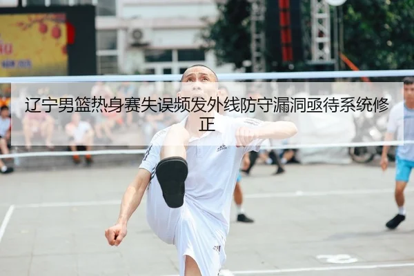 辽宁男篮热身赛失误频发外线防守漏洞亟待系统修正