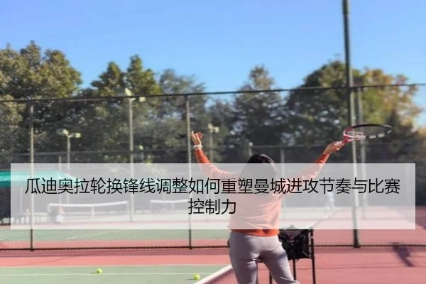 瓜迪奥拉轮换锋线调整如何重塑曼城进攻节奏与比赛控制力